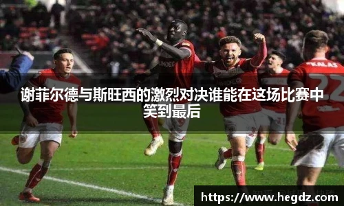 谢菲尔德与斯旺西的激烈对决谁能在这场比赛中笑到最后